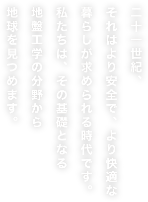 21世紀、それはより安全で、より快適な暮らしが求められる時代です。私たちは、その基礎となる地盤工学の分野から地球を見つめます。